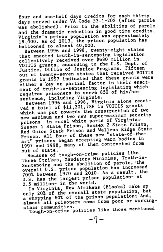 four and one-half days credits for each thirty days served under VA Code 53.1-202 (after parole was abolished). Prior to the abolition of parole and the dramatic reduction in good time credits, Virginia’s prison population was approximately 18,600, As of 2013, the prison population has ballooned to almost 40,000.  Between 1996 and 1993, twenty-eight states that enacted truth-in-sentencing legislation collectively received over $680 illion in VOITIS grants, according to the U.S. Dept. of ot iee®™0ttice o Justice Programs. Fifteen out of fwenty-seven states that received VOITIS grants in 1997 indicated that these grants were ither o key or partial factor in their enact- ment of truth-in-sentencing legislation which Tequires prisoners to serve 859 of his/her entence, including Virginia.  Between 1996 and 1998, Virginia alone recei- ved & total of $11,201,786 in VOITIS grants Which was put towards the comstruction of two hew maximum and two mew super-maximum security prisons i rural white parts of Virginia: Blssex 1 State Prison, Sussex 2 State Prison, Red Onion State Prison and Wallens Ridge State Prison. All four of these new "state-of-the- art" prisons began accepting warm bodies in 1997 and 1998, many of them contracted from out of state.  Because of tough-on-crime policies like Three Strikes, Mandatory Minimims, Truth-in- Semtencing and the abolition of parole, ‘the Searall Uos. prison population has increased 9007 between 1970 and 2010. As a result, the U.S. has the largest prison population- at 2.5 million- in the world.  To Virginia, New Afrikans (Blacks) make up only 203 of the overall state population, but a whopping 60% of the prisen population; And, almost all prisoners come from poor or working- class communities.  Toughoon-crime policies like those mentioned  